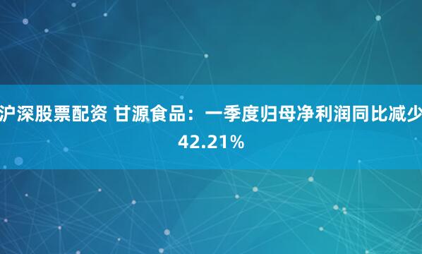 沪深股票配资 甘源食品：一季度归母净利润同比减少42.21%