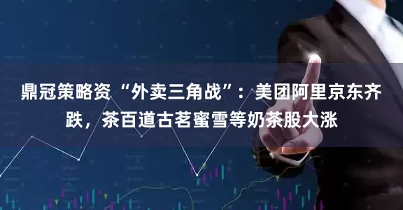 鼎冠策略资 “外卖三角战”：美团阿里京东齐跌，茶百道古茗蜜雪等奶茶股大涨