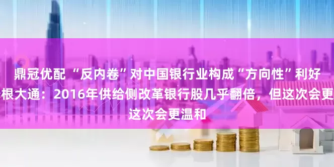 鼎冠优配 “反内卷”对中国银行业构成“方向性”利好，摩根大通：2016年供给侧改革银行股几乎翻倍，但这次会更温和