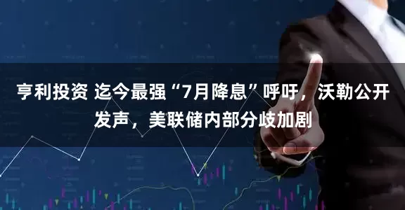亨利投资 迄今最强“7月降息”呼吁，沃勒公开发声，美联储内部分歧加剧