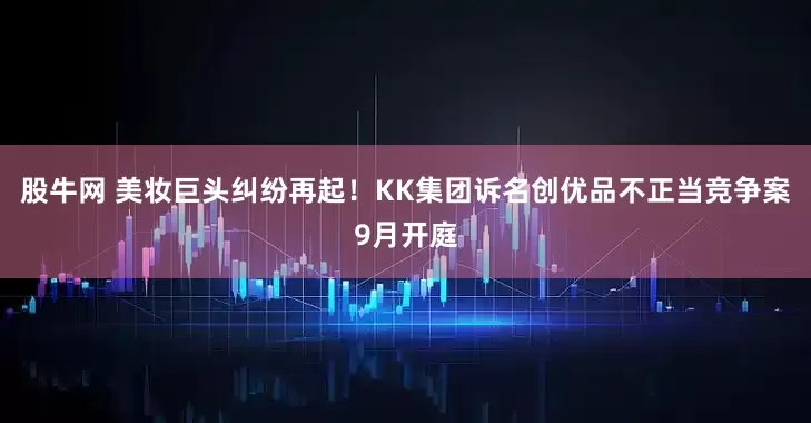 股牛网 美妆巨头纠纷再起！KK集团诉名创优品不正当竞争案9月开庭