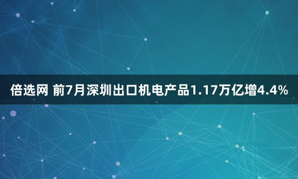 倍选网 前7月深圳出口机电产品1.17万亿增4.4%