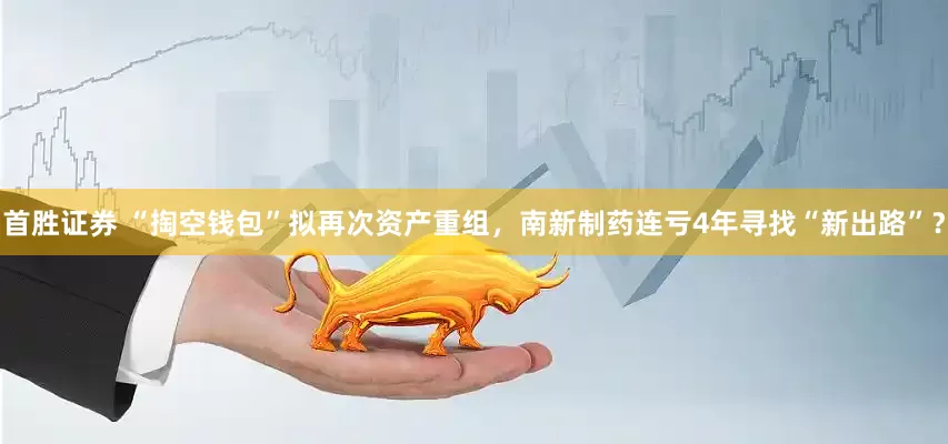 首胜证券 “掏空钱包”拟再次资产重组，南新制药连亏4年寻找“新出路”？