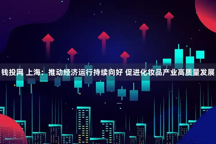 钱投网 上海：推动经济运行持续向好 促进化妆品产业高质量发展