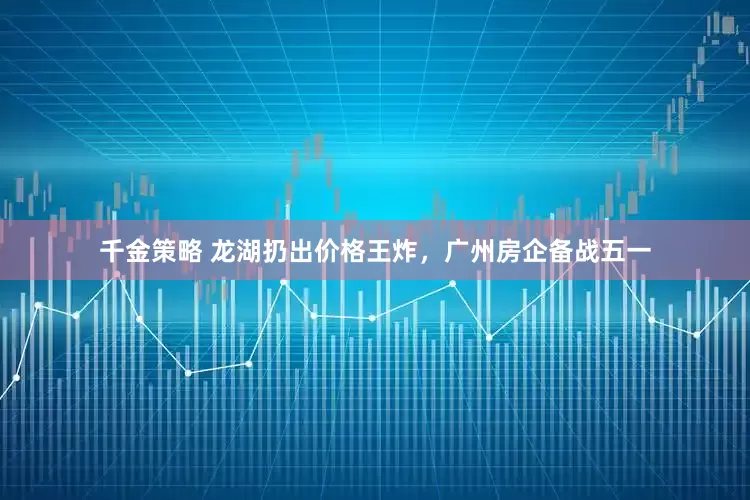 千金策略 龙湖扔出价格王炸，广州房企备战五一