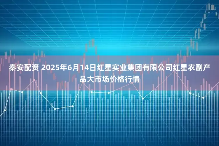 秦安配资 2025年6月14日红星实业集团有限公司红星农副产品大市场价格行情