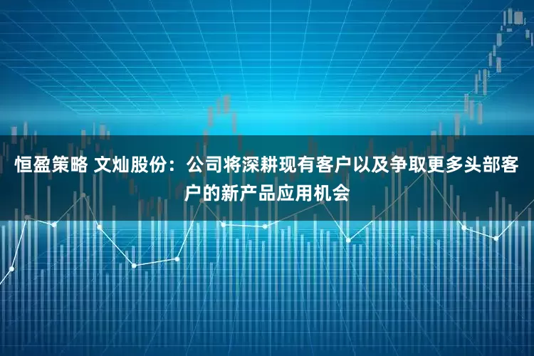 恒盈策略 文灿股份：公司将深耕现有客户以及争取更多头部客户的新产品应用机会