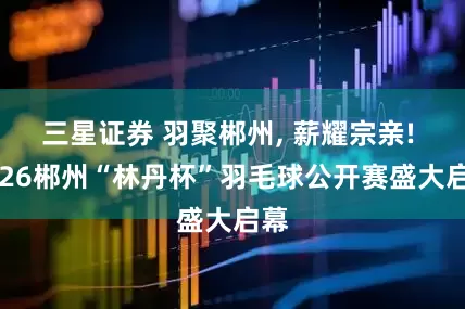 三星证券 羽聚郴州, 薪耀宗亲! 2026郴州“林丹杯”羽毛球公开赛盛大启幕